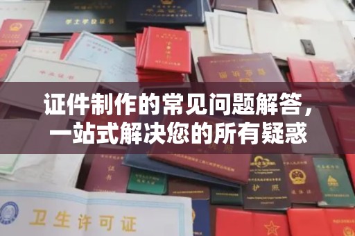 福鼎证件制作的常见问题解答，一站式解决您的所有疑惑