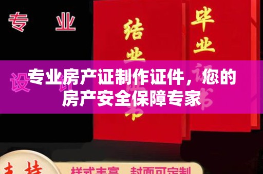 福鼎专业房产证制作证件，您的房产安全保障专家