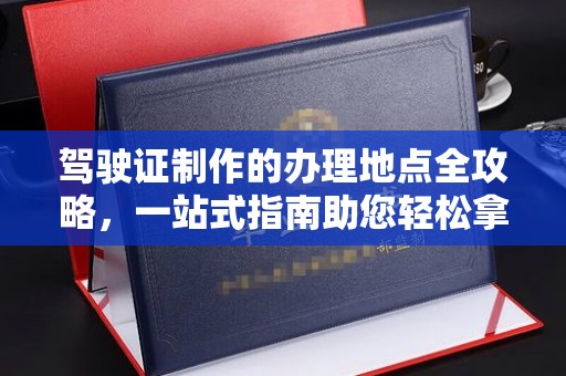福鼎驾驶证制作的办理地点全攻略，一站式指南助您轻松拿证